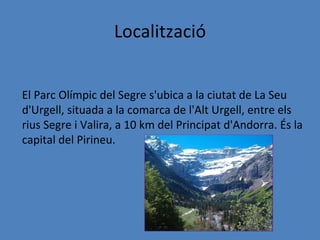 Localització


El Parc Olímpic del Segre s'ubica a la ciutat de La Seu
d'Urgell, situada a la comarca de l'Alt Urgell, entre els
rius Segre i Valira, a 10 km del Principat d'Andorra. És la
capital del Pirineu.
 