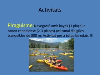 Activitats

Piragüisme:Navegació amb kayak (1 plaça) o
canoa canadiense (2-3 places) pel canal d'aigües
tranquil.les de 800 m. Activitat per a totes les edats !!!
 