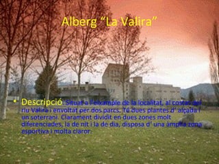 Alberg “La Valira”




• Descripció: Situat a l’eixample de la localitat, al costat del
  riu Valira i envoltat per dos parcs. Té dues plantes d‘ alçada i
  un soterrani. Clarament dividit en dues zones molt
  diferenciades, la de nit i la de dia, disposa d‘ una àmplia zona
  esportiva i molta claror.
 