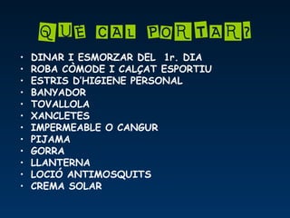 QUÈ CAL PORTAR?
• DINAR I ESMORZAR DEL 1r. DIA
• ROBA CÒMODE I CALÇAT ESPORTIU
• ESTRIS D’HIGIENE PERSONAL
• BANYADOR
• TOVALLOLA
• XANCLETES
• IMPERMEABLE O CANGUR
• PIJAMA
• GORRA
• LLANTERNA
• LOCIÓ ANTIMOSQUITS
• CREMA SOLAR
 