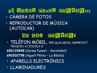 SI VOLEU PODEU PORTAR...
• CÀMERA DE FOTOS
• REPRODUCTOR DE MÚSICA
(AUTOCAR)
NO CAL PORTAR:
• TELÈFON MÒBIL. PER QUALSEVOL IMPREVIST
TRUQUEU A L’ESCOLA O
650120848 (Carme Punset - Verntallat)
690302798 (Agustí Pérez – La Bòbila)
• APARELLS ELECTRÒNICS
• LLAMINADURES
 