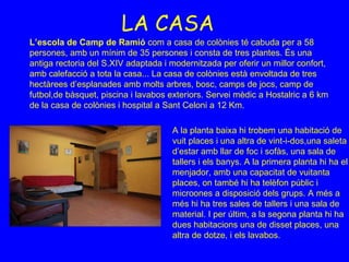 LA CASA L’escola de Camp de Ramió  com a casa de colònies té cabuda per a 58 persones, amb un mínim de 35 persones i consta de tres plantes. És una antiga rectoria del S.XIV adaptada i modernitzada per oferir un millor confort, amb calefacció a tota la casa... La casa de colònies està envoltada de tres hectàrees d’esplanades amb molts arbres, bosc, camps de jocs, camp de futbol,de bàsquet, piscina i lavabos exteriors. Servei mèdic a Hostalric a 6 km de la casa de colònies i hospital a Sant Celoni a 12 Km. A la planta baixa hi trobem una habitació de vuit places i una altra de vint-i-dos,una saleta d’estar amb llar de foc i sofàs, una sala de tallers i els banys. A la primera planta hi ha el menjador, amb una capacitat de vuitanta places, on també hi ha telèfon públic i microones a disposició dels grups. A més a més hi ha tres sales de tallers i una sala de material. I per últim, a la segona planta hi ha dues habitacions una de disset places, una altra de dotze, i els lavabos.  
