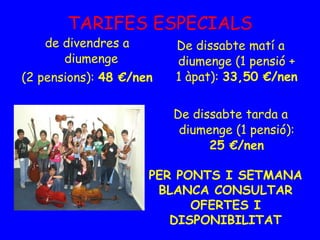 TARIFES ESPECIALS de divendres a diumenge  (2 pensions):  48 €/nen De dissabte matí a diumenge (1 pensió + 1 àpat):  33,50 €/nen De dissabte tarda a diumenge (1 pensió):  25 €/nen PER PONTS I SETMANA BLANCA CONSULTAR OFERTES I DISPONIBILITAT 