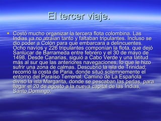 El tercer viaje.  Costó mucho organizar la tercera flota colombina. Las Indias ya no atraían tanto y faltaban tripulantes. Incluso se dio poder a Colón para que embarcara a delincuentes. Ocho navíos y 226 tripulantes componían la flota, que dejó Sanlúcar de Barrameda entre febrero y el 30 de mayo de 1498. Desde Canarias, siguió a Cabo Verde y una latitud más al sur que las anteriores navegaciones, lo que le hizo sufrir una zona de calmas. Descubrió la isla de Trinidad; recorrió la costa de Paria, donde situó solemnemente el entorno del Paraíso Terrenal. Camino de La Española divisó la isla Margarita, donde se pescaban las perlas, para llegar el 20 de agosto a la nueva capital de las Indias, Santo Domingo. 