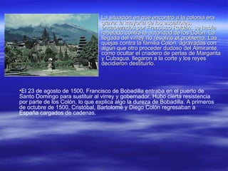 La situación en que encontró a la colonia era grave: la mayoría de los españoles, encabezados por Francisco Roldán, se había rebelado contra la autoridad de los Colón. La llegada del virrey no resolvió el problema. Las quejas contra la familia Colón, agravadas con algún que otro proceder dudoso del Almirante, como ocultar el criadero de perlas de Margarita y Cubagua, llegaron a la corte y los reyes decidieron destituirlo.  El 23 de agosto de 1500, Francisco de Bobadilla entraba en el puerto de Santo Domingo para sustituir al virrey y gobernador. Hubo cierta resistencia por parte de los Colón, lo que explica algo la dureza de Bobadilla. A primeros de octubre de 1500, Cristóbal, Bartolomé y Diego Colón regresaban a España cargados de cadenas. 