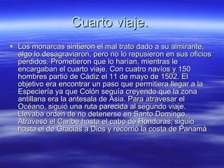 Cuarto viaje.  Los monarcas sintieron el mal trato dado a su almirante, algo lo desagraviaron, pero no lo repusieron en sus oficios perdidos. Prometieron que lo harían, mientras le encargaban el cuarto viaje. Con cuatro navíos y 150 hombres partió de Cádiz el 11 de mayo de 1502. El objetivo era encontrar un paso que permitiera llegar a la Especiería ya que Colón seguía creyendo que la zona antillana era la antesala de Asia. Para atravesar el Océano, siguió una ruta parecida al segundo viaje.  Llevaba orden de no detenerse en Santo Domingo. Atravesó el Caribe hasta el cabo de Honduras; siguió hasta el de Gracias a Dios y recorrió la costa de Panamá  