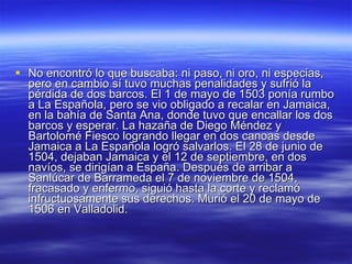 No encontró lo que buscaba: ni paso, ni oro, ni especias, pero en cambio sí tuvo muchas penalidades y sufrió la pérdida de dos barcos. El 1 de mayo de 1503 ponía rumbo a La Española, pero se vio obligado a recalar en Jamaica, en la bahía de Santa Ana, donde tuvo que encallar los dos barcos y esperar. La hazaña de Diego Méndez y Bartolomé Fiesco logrando llegar en dos canoas desde Jamaica a La Española logró salvarlos. El 28 de junio de 1504, dejaban Jamaica y el 12 de septiembre, en dos navíos, se dirigían a España. Después de arribar a Sanlúcar de Barrameda el 7 de noviembre de 1504, fracasado y enfermo, siguió hasta la corte y reclamó infructuosamente sus derechos. Murió el 20 de mayo de 1506 en Valladolid.  