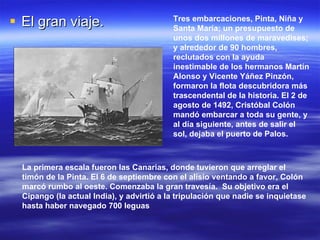 El gran viaje.  Tres embarcaciones, Pinta, Niña y Santa María; un presupuesto de unos dos millones de maravedises; y alrededor de 90 hombres, reclutados con la ayuda inestimable de los hermanos Martín Alonso y Vicente Yáñez Pinzón, formaron la flota descubridora más trascendental de la historia. El 2 de agosto de 1492, Cristóbal Colón mandó embarcar a toda su gente, y al día siguiente, antes de salir el sol, dejaba el puerto de Palos. La primera escala fueron las Canarias, donde tuvieron que arreglar el timón de la Pinta. El 6 de septiembre con el alisio ventando a favor, Colón marcó rumbo al oeste. Comenzaba la gran travesía.  Su objetivo era el Cipango (la actual India), y advirtió a la tripulación que nadie se inquietase hasta haber navegado 700 leguas 