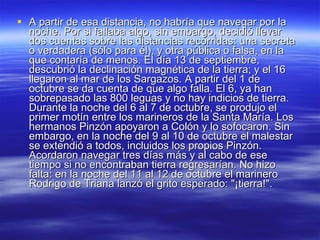A partir de esa distancia, no habría que navegar por la noche. Por si fallaba algo, sin embargo, decidió llevar dos cuentas sobre las distancias recorridas: una secreta o verdadera (sólo para él), y otra pública o falsa, en la que contaría de menos. El día 13 de septiembre, descubrió la declinación magnética de la tierra; y el 16 llegaron al mar de los Sargazos. A partir del 1 de octubre se da cuenta de que algo falla. El 6, ya han sobrepasado las 800 leguas y no hay indicios de tierra. Durante la noche del 6 al 7 de octubre, se produjo el primer motín entre los marineros de la Santa María. Los hermanos Pinzón apoyaron a Colón y lo sofocaron. Sin embargo, en la noche del 9 al 10 de octubre el malestar se extendió a todos, incluidos los propios Pinzón. Acordaron navegar tres días más y al cabo de ese tiempo si no encontraban tierra regresarían. No hizo falta: en la noche del 11 al 12 de octubre el marinero Rodrigo de Triana lanzó el grito esperado: "¡tierra!". 