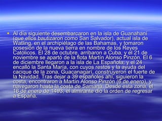 Al día siguiente desembarcaron en la isla de Guanahaní (que ellos bautizaron como San Salvador), actual isla de Watling, en el archipiélago de las Bahamas, y tomaron posesión de la nueva tierra en nombre de los Reyes Católicos. El 28 de octubre, arribaron a Cuba, y el 21 de noviembre se apartó de la flota Martín Alonso Pinzón. El 6 de diciembre llegaron a la isla de La Española; y el 24 encalló la Santa María, con cuyos restos y la ayuda del cacique de la zona, Guacanagarí, construyeron el fuerte de la Navidad. Tras dejar a 39 españoles ahí, siguieron la costa, encontraron a Martín Alonso Pinzón (6 de enero), y navegaron hasta la costa de Samaná. Desde esta zona, el 16 de enero de 1493, el almirante dio la orden de regresar a España.  