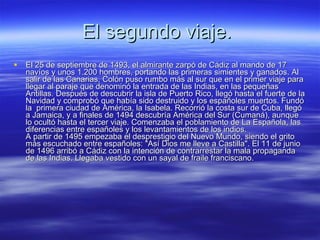 El segundo viaje.  El 25 de septiembre de 1493, el almirante zarpó de Cádiz al mando de 17 navíos y unos 1.200 hombres, portando las primeras simientes y ganados. Al salir de las Canarias, Colón puso rumbo más al sur que en el primer viaje para llegar al paraje que denominó la entrada de las Indias, en las pequeñas Antillas. Después de descubrir la isla de Puerto Rico, llegó hasta el fuerte de la Navidad y comprobó que había sido destruido y los españoles muertos. Fundó la  primera ciudad de América, la Isabela. Recorrió la costa sur de Cuba, llegó a Jamaica, y a finales de 1494 descubría América del Sur (Cumaná), aunque lo ocultó hasta el tercer viaje. Comenzaba el poblamiento de La Española, las diferencias entre españoles y los levantamientos de los indios. A partir de 1495 empezaba el desprestigio del Nuevo Mundo, siendo el grito más escuchado entre españoles: "Así Dios me lleve a Castilla". El 11 de junio de 1496 arribó a Cádiz con la intención de contrarrestar la mala propaganda de las Indias. Llegaba vestido con un sayal de fraile franciscano. 