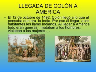 LLEGADA DE COLÓN A AMERICA El 12 de octubre de 1492, Colón llegó a lo que él pensaba que era  la India. Por eso al llegar, a los habitantes les llamó Indianos. Al llegar a América todo eran guerras : mataban a los hombres, violaban a las mujeres … 