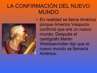 LA CONFIRMACIÓN DEL NUEVO MUNDO En realidad se llama América porque Americo Vespucio confirmó que era un nuevo  mundo. Después el cartógrafo Martin Waldseemüller dijo que el nuevo mundo se llamaría América. 