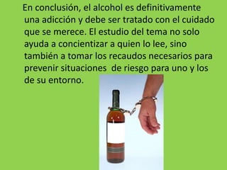 En conclusión, el alcohol es definitivamente
una adicción y debe ser tratado con el cuidado
que se merece. El estudio del tema no solo
ayuda a concientizar a quien lo lee, sino
también a tomar los recaudos necesarios para
prevenir situaciones de riesgo para uno y los
de su entorno.
 