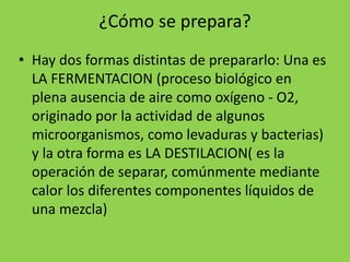 ¿Cómo se prepara?
• Hay dos formas distintas de prepararlo: Una es
LA FERMENTACION (proceso biológico en
plena ausencia de aire como oxígeno - O2,
originado por la actividad de algunos
microorganismos, como levaduras y bacterias)
y la otra forma es LA DESTILACION( es la
operación de separar, comúnmente mediante
calor los diferentes componentes líquidos de
una mezcla)
 
