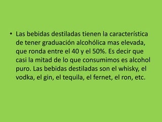 • Las bebidas destiladas tienen la característica
de tener graduación alcohólica mas elevada,
que ronda entre el 40 y el 50%. Es decir que
casi la mitad de lo que consumimos es alcohol
puro. Las bebidas destiladas son el whisky, el
vodka, el gin, el tequila, el fernet, el ron, etc.
 