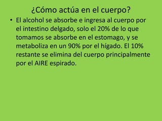 ¿Cómo actúa en el cuerpo?
• El alcohol se absorbe e ingresa al cuerpo por
el intestino delgado, solo el 20% de lo que
tomamos se absorbe en el estomago, y se
metaboliza en un 90% por el hígado. El 10%
restante se elimina del cuerpo principalmente
por el AIRE espirado.
 