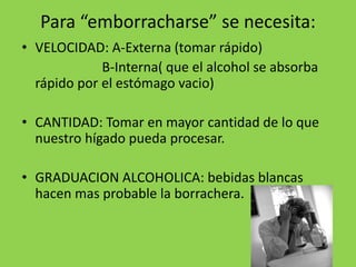 Para “emborracharse” se necesita:
• VELOCIDAD: A-Externa (tomar rápido)
B-Interna( que el alcohol se absorba
rápido por el estómago vacio)
• CANTIDAD: Tomar en mayor cantidad de lo que
nuestro hígado pueda procesar.
• GRADUACION ALCOHOLICA: bebidas blancas
hacen mas probable la borrachera.
 