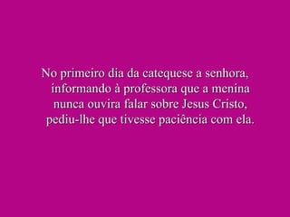 No primeiro dia da catequese a senhora, informando à professora que a menina nunca ouvira falar sobre Jesus Cristo, pediu-lhe que tivesse paciência com ela. 