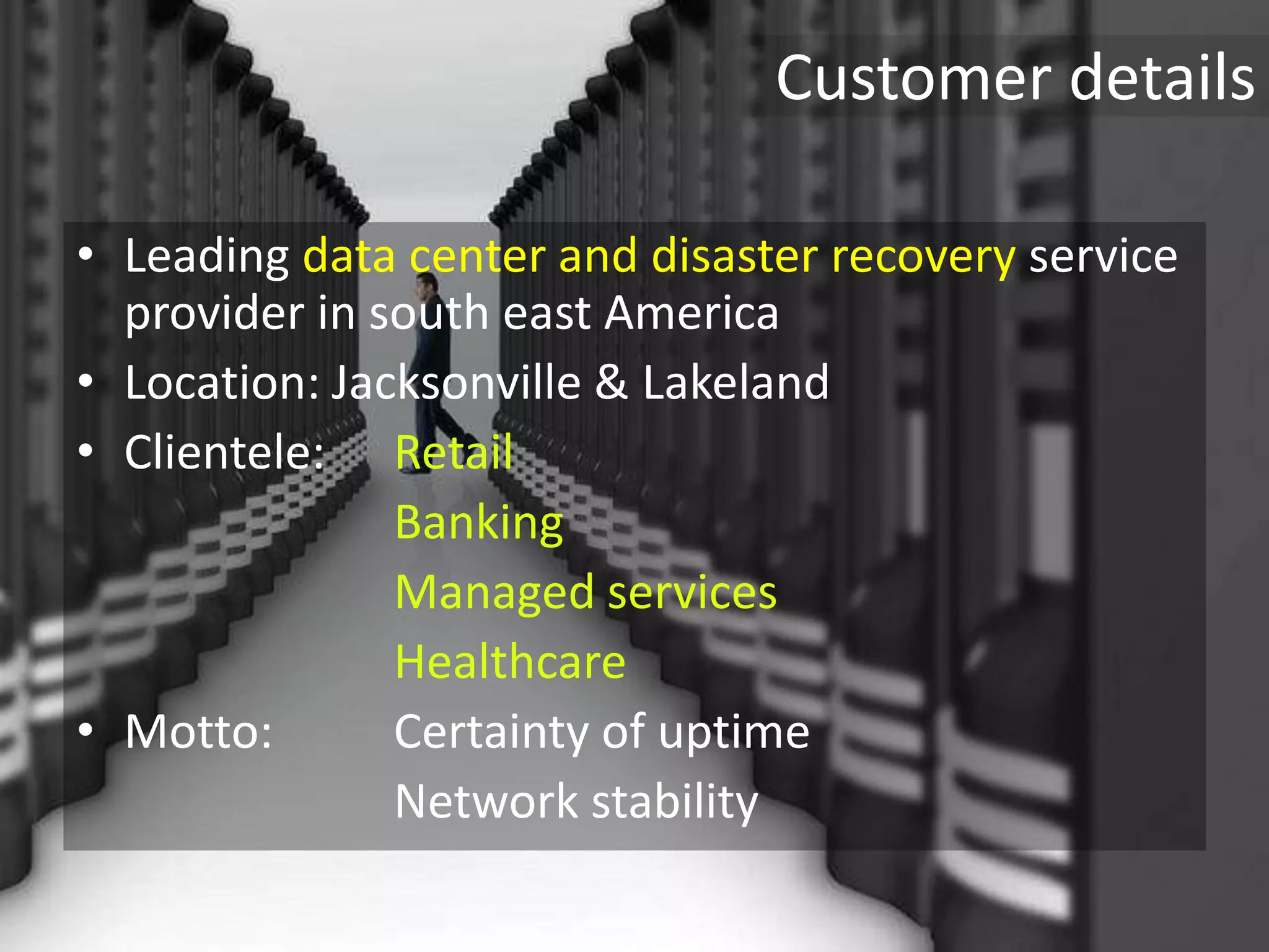 Customer details
• Leading data center and disaster recovery service
provider in south east America
• Location: Jacksonville & Lakeland
• Clientele: Retail
Banking
Managed services
Healthcare
• Motto: Certainty of uptime
Network stability