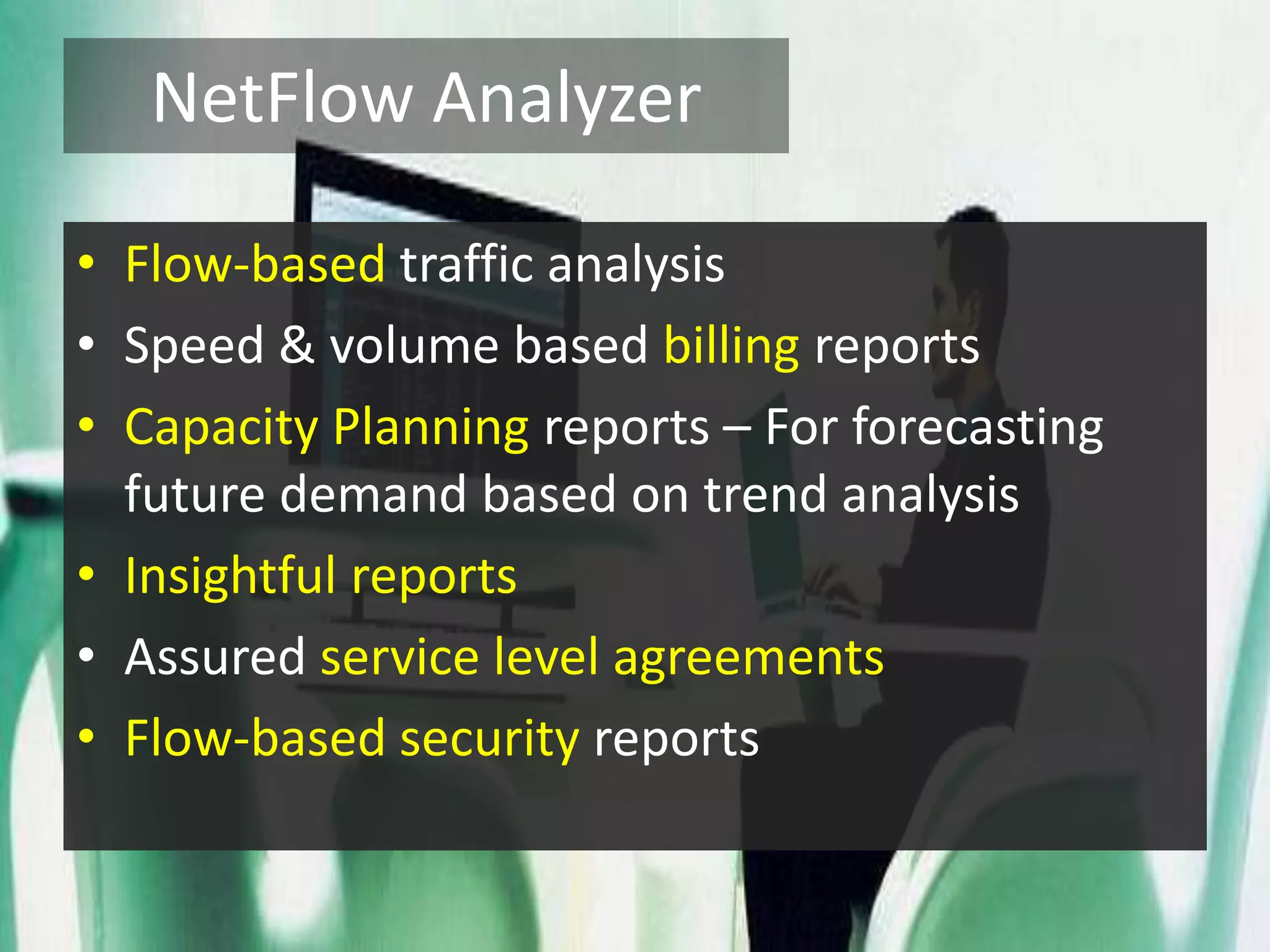 NetFlow Analyzer
• Flow-based traffic analysis
• Speed & volume based billing reports
• Capacity Planning reports – For forecasting
future demand based on trend analysis
• Insightful reports
• Assured service level agreements
• Flow-based security reports