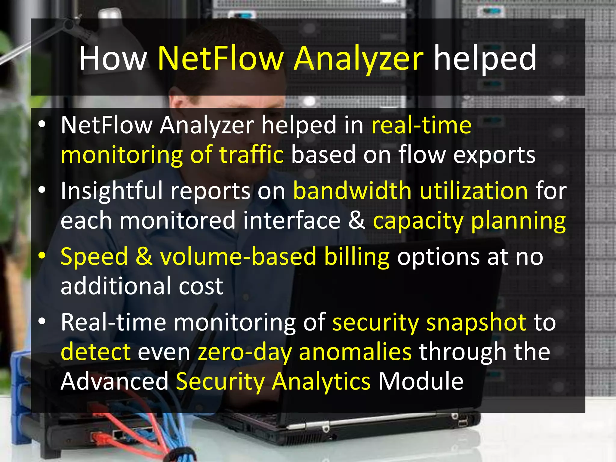How NetFlow Analyzer helped
• NetFlow Analyzer helped in real-time
monitoring of traffic based on flow exports
• Insightful reports on bandwidth utilization for
each monitored interface & capacity planning
• Speed & volume-based billing options at no
additional cost
• Real-time monitoring of security snapshot to
detect even zero-day anomalies through the
Advanced Security Analytics Module