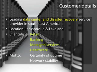 Customer details
• Leading data center and disaster recovery service
provider in south east America
• Location: Jacksonville & Lakeland
• Clientele: Retail
Banking
Managed services
Healthcare
• Motto: Certainty of uptime
Network stability
 