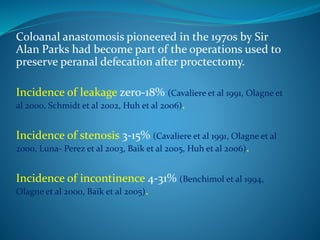 Coloanal anastomosis pioneered in the 1970s by Sir
Alan Parks had become part of the operations used to
preserve peranal defecation after proctectomy.
Incidence of leakage zero-18% (Cavaliere et al 1991, Olagne et
al 2000, Schmidt et al 2002, Huh et al 2006).
Incidence of stenosis 3-15% (Cavaliere et al 1991, Olagne et al
2000, Luna- Perez et al 2003, Baik et al 2005, Huh et al 2006).
Incidence of incontinence 4-31% (Benchimol et al 1994,
Olagne et al 2000, Baik et al 2005).
 