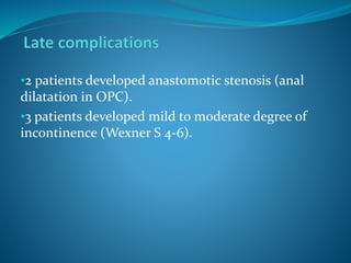 •2 patients developed anastomotic stenosis (anal
dilatation in OPC).
•3 patients developed mild to moderate degree of
incontinence (Wexner S 4-6).
 