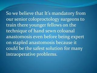 So we believe that It’s mandatory from
our senior coloproctology surgeons to
train there younger fellows on the
technique of hand sewn coloanal
anastomosis even before being expert
on stapled anastomosis because it
could be the safest solution for many
intraoperative problems.
 