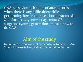 CAA is a savior technique of anastomosis
when there is any difficulties while
performing low rectal resection anastomosis
& unfortunately now a days most CR
surgeons (young generation) missed how to
do CAA.
Aim of the study
to evaluate the outcome of coloanal anastomosis in Ain
Shams University hospitals at the period 2008-2011.
 