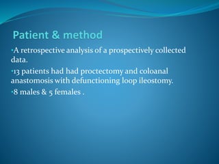 •A retrospective analysis of a prospectively collected
data.
•13 patients had had proctectomy and coloanal
anastomosis with defunctioning loop ileostomy.
•8 males & 5 females .
 