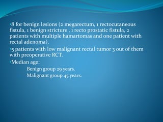 •8 for benign lesions (2 megarectum, 1 rectocutaneous
fistula, 1 benign stricture , 1 recto prostatic fistula, 2
patients with multiple hamartomas and one patient with
rectal adenoma).
•5 patients with low malignant rectal tumor 3 out of them
with preoperative RCT.
•Median age:
1. Benign group 29 years.
2. Malignant group 45 years.
 