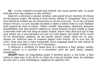 C3 – a treia vertebră cervicală este solitară. Din cauza pozi iei sale, nu poate ț
cont ape nimic sau coopera cu alte vertebre.
Dacă am o afec iune a acestei vertebre, este posibil să am impresia că trebuie ț
să mă descurc singur. Mă retrag în mine însumi, trăiesc în ”carapacea” mea  i evit ș
orice formă de contact sau de comunicare cu cei din jurul meu. ”La ce bun să pierd 
timpul? Oricum, nu sunt ascultat niciodată  i ideile  i stările mele nu sunt în elese! ș ș ț
Sunt separat de ceea ce iubesc. Trăiesc revoltă, descurajare, disperare, deoarece 
sensibilitatea mea este atinsă în adâncul ei. Uzura timpului se face sim ită  i visele ț ș
i dorin ele mele cele mai dragi se topesc treptat. Devin iritat când sunt pus în fa a ș ț ț
unei situa ii sau a unei persoane pe care nu o pot digera. Am obosit să fiu nevoit ț
să  îmi  demonstrez  valoarea,  să  mă  sacrific  pentru  ceilal i.  Dacă  am  un  e ec, ț ș
ace tia  vor  confirma  ceea  ce  credeam  despre  mine  însumi:  că  nu  sunt  bun  de ș
nimic. Via a mea este o mare mascaradă. Devin angoasat dacă îmi este teamă că ț
nu voi reu i un proiect  i că nu voi fi recunoscut.ș ș
O afec iune a vertebrei C3 poate duce la o afec iune a fe ei (pielea, oasele, ț ț ț
nervii)  precum  i  a  urechilor  i  a  anumitelor  par i  din  gură  (din ii,  gingiile, ș ș ț ț
amigdalele).
ACCEPT faptul  că  singurătatea  poate  fi  benefică  pentru  a  mă  lini ti,  a  face ș
ordine în via a mea, în loc să fie un mijloc de a fugi de emo iile mele, de realitatea ț ț
de care simt o mare neîn elegere. Alegerea îmi apar ine mie!ț ț
 