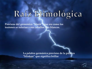 Proviene del germánico “blank”, que era como los
teutones se referían a sus caballos más blancos.

La palabra germánica proviene de la palabra
“blinken” que significa brillar

 