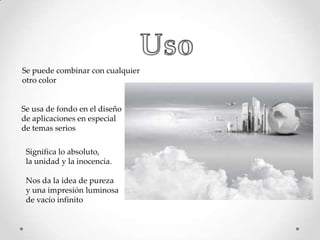 Se puede combinar con cualquier
otro color

Se usa de fondo en el diseño
de aplicaciones en especial
de temas serios
Significa lo absoluto,
la unidad y la inocencia.
Nos da la idea de pureza
y una impresión luminosa
de vacío infinito

 