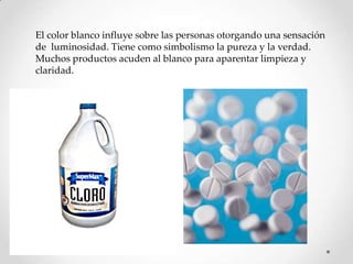 El color blanco influye sobre las personas otorgando una sensación
de luminosidad. Tiene como simbolismo la pureza y la verdad.
Muchos productos acuden al blanco para aparentar limpieza y
claridad.

 