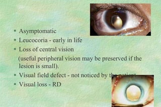  Asymptomatic
 Leucocoria - early in life
 Loss of central vision
(useful peripheral vision may be preserved if the
lesion is small).
 Visual field defect - not noticed by the patient
 Visual loss - RD
 
