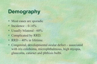 Demography
 Most cases are sporadic
 Incidence – 0.14%
 Usually bilateral - 60%
 Complicated by RRD.
 RRD – 40% in lifetime.
 Congenital, developmental ocular defect – associated
with iris coloboma, microphthalmous, high myopia,
glaucoma, cataract and phthisis bulbi.
 