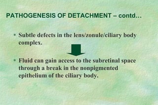  Subtle defects in the lens/zonule/ciliary body
complex.
 Fluid can gain access to the subretinal space
through a break in the nonpigmented
epithelium of the ciliary body.
PATHOGENESIS OF DETACHMENT – contd…
 