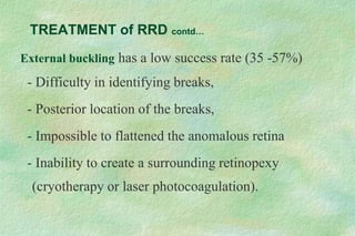 External buckling has a low success rate (35 -57%)
- Difficulty in identifying breaks,
- Posterior location of the breaks,
- Impossible to flattened the anomalous retina
- Inability to create a surrounding retinopexy
(cryotherapy or laser photocoagulation).
TREATMENT of RRD contd…
 