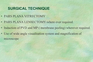 SURGICAL TECHNIQUE
 PARS PLANA VITRECTOMY
 PARS PLANA LENSECTOMY-where ever required.
 Induction of PVD and MP ( membrane peeling) wherever required.
 Use of wide angle visualisation system and magnification of
microscope
 
