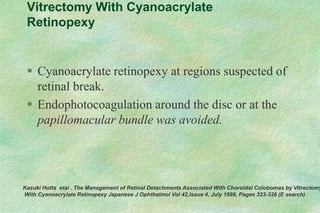 Vitrectomy With Cyanoacrylate
Retinopexy
 Cyanoacrylate retinopexy at regions suspected of
retinal break.
 Endophotocoagulation around the disc or at the
papillomacular bundle was avoided.
Kazuki Hotta etal . The Management of Retinal Detachments Associated With Choroidal Colobomas by Vitrectomy
With Cyanoacrylate Retinopexy Japanese J Ophthalmol Vol 42,Issue 4, July 1998, Pages 323-326 (E search)
 