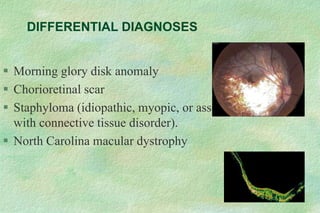 DIFFERENTIAL DIAGNOSES
 Morning glory disk anomaly
 Chorioretinal scar
 Staphyloma (idiopathic, myopic, or associated
with connective tissue disorder).
 North Carolina macular dystrophy
 