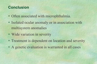 Conclusion
 Often associated with microphthalmia.
 Isolated ocular anomaly or in association with
multisystem anomalies
 Wide variation in severity
 Treatment is dependent on location and severity
 A genetic evaluation is warranted in all cases
 