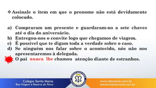  Assinale o item em que o pronome não está devidamente
colocado.
a) Compraram um presente e guardaram-no a sete chaves
até o dia do aniversário.
b) Entregou-nos o convite logo que chegamos de viagem.
c) É possível que te digam toda a verdade sobre o caso.
d) Se ninguém nos falar sobre o acontecido, nós não nos
apresentaremos à delegada.
e) O pai nunca chamou-lhe a atenção diante de estranhos.
nunca lhe chamou
 