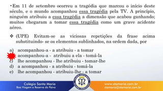 •Em 11 de setembro ocorreu a tragédia que marcou o início deste
século, e o mundo acompanhou essa tragédia pela TV. A princípio,
ninguém atribuiu a essa tragédia a dimensão que acabou ganhando;
muitos chegaram a tomar essa tragédia como um grave acidente
aéreo.
 (UPE) Evitam-se as viciosas repetições da frase acima
substituindo- se os elementos sublinhados, na ordem dada, por
a) acompanhou-a - a atribuiu - a tomar
b) acompanhou-a - atribuiu a ela - tomá-la
c) lhe acompanhou - lhe atribuiu - tomar-lhe
d) a acompanhou - a atribuiu - tomá-la
e) lhe acompanhou - atribuiu-lhe - a tomar
 