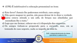  (UPE) É indefensável a colocação pronominal no item:
a) Este favor? Jamais lhe poderemos retribuir, caro amigo.
b) Não quero magoar-te; porém, não posso deixar de te dizer a verdade.
c)“Lúcia estava atirada a um sofá, de bruços nas almofadas que
escondiam-lhe o rosto.”
d) Logo que me formar, colocar-me-ei à disposição das empresas.
e) Os amigos tinham-se preparado para a excursão, mas, em se
tratando de caso urgente, nada os impedia de adiá-la.
QUE, independentemente da classe
gramatical, é palavra-íma.
 