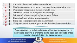 [ ] Amanhã dizer-te-ei todas as novidades.
[ ] Os alunos nos surpreendem com suas tiradas espirituosas.
[ ] Os amigos chegaram e me esperam lá fora.
[ ] O torneio iniciar-se-á no próximo domingo.
[ ] Oferecendo-lhes as explicações, saíram felizes.
[ ] É possível que o leitor nos não creia.
[ ] Nada lhe contamos para não o aborrecer.
[ ] Ninguém se manifestou para nada desviar-lhe do caminho.
I
C
C
I
C
C
C
C
Quando antes do infinitivo impessoal houver uma palavra ou
expressão atrativa, o pronome átono pode ser colocado antes
ou depois do infinitivo, indiferentemente.
 