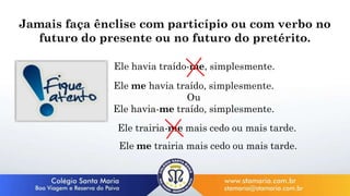 Jamais faça ênclise com particípio ou com verbo no
futuro do presente ou no futuro do pretérito.
Ele havia traído-me, simplesmente.
Ele me havia traído, simplesmente.
Ou
Ele havia-me traído, simplesmente.
Ele trairia-me mais cedo ou mais tarde.
Ele me trairia mais cedo ou mais tarde.
 